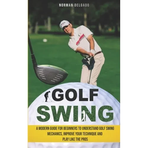 Golf Swing: A Modern Guide for Beginners to Understand Golf Swing Mechanics, Improve Your Technique and Play Like the Pros - Paperback