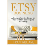Etsy Business: A Comprehensive Guide on How to Start a Six Figure Etsy Shop - Paperback