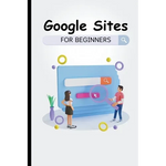 Google Sites For Beginners: The Complete Step-By-Step Guide On How To Create A Website, Exhibit Your Team's Work, And Collaborate Effectively - Paperback