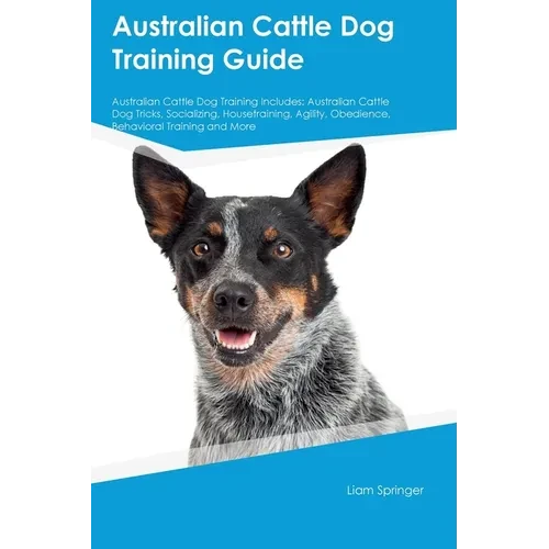 Australian Cattle Dog Training Guide Australian Cattle Dog Training Includes: Australian Cattle Dog Tricks, Socializing, Housetraining, Agility, Obedi - Paperback